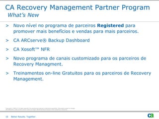 CA Recovery Management Partner Program
   What’s New
> Novo nível no programa de parceiros Registered para
  promover mais benefícios e vendas para mais parceiros.

> CA ARCserve® Backup Dashboard

> CA Xosoft™ NFR

> Novo programa de canais customizado para os parceiros de
  Recovery Managment.

> Treinamentos on-line Gratuitos para os parceiros de Recovery
  Management.




Copyright © 2009 CA. All rights reserved. No unauthorized copying or distribution permitted. Information subject to change.
All trademarks, trade names, service marks and logos referenced herein belong to their respective companies.




10       Better Results. Together.
 
