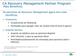 CA Recovery Management Partner Program
  Mais Beneficios

Os parceiros de Recovery Management agora tem mais
  benefícios.
> Financeiro:
                             Investimento de Marketing
                             Promoções para agregar valor ao usuário final (A Hora é agora!)

> Suporte técnico:
                             Suporte via telefone para os parceiros Register
                             24X7 Severity 1 para os parceiros Silver
                             Prioridade/escalonamento de chamados para parceiros Gold e
                              Platinum.

     *Para ver todos os beneficios olhe o programa no site
     ca.com/br/partners

Copyright © 2009 CA. All rights reserved. No unauthorized copying or distribution permitted. Information subject to change.
All trademarks, trade names, service marks and logos referenced herein belong to their respective companies.




17       Better Results. Together.
 