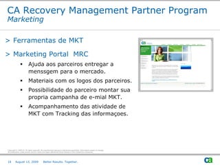 CA Recovery Management Partner Program
Marketing

> Ferramentas de MKT

> Marketing Portal MRC
                         Ajuda aos parceiros entregar a
                          menssgem para o mercado.
                         Materiais com os logos dos parceiros.
                         Possibilidade do parceiro montar sua
                          propria campanha de e-mial MKT.
                         Acompanhamento das atividade de
                          MKT com Tracking das informaçoes.




Copyright © 2009 CA. All rights reserved. No unauthorized copying or distribution permitted. Information subject to change.
All trademarks, trade names, service marks and logos referenced herein belong to their respective companies.




18       August 13, 2009                     Better Results. Together.
 