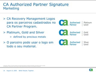 CA Authorized Partner Signature
Marketing


> CA Recovery Management Logos
  para os parceiros cadastrados no
  CA Partner Program.

> Platinum, Gold and Silver
                  > defined by precious metals

> O parceiro pode usar o logo em
  todo o seu material.




Copyright © 2009 CA. All rights reserved. No unauthorized copying or distribution permitted. Information subject to change.
All trademarks, trade names, service marks and logos referenced herein belong to their respective companies.




19       August 13, 2009                     Better Results. Together.
 