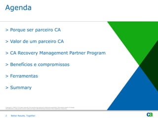 Agenda


> Porque ser parceiro CA

> Valor de um parceiro CA

> CA Recovery Management Partner Program

> Benefícios e compromissos

> Ferramentas

> Summary



Copyright © 2009 CA. All rights reserved. No unauthorized copying or distribution permitted. Information subject to change.
All trademarks, trade names, service marks and logos referenced herein belong to their respective companies.




2        Better Results. Together.
 