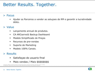 Better Results. Together.

> Focus
                            Ajudar os Parceiros a vender as soluçoes de RM e garantir a lucratividade
                             deles.

> Value
                            Lançamento annual de produtos.
                            CA ARCserve® Backup Dashboard
                            Modelo Simplificado de Preços
                            Recursos de pre-vendas
                            Suporte de Marketing
                            Modelo 100% Canais.

> Results
                            Satisfaçao do usuario final
                            Mais vendas / Mais $$$$$$$$
Copyright © 2009 CA. All rights reserved. No unauthorized copying or distribution permitted. Information subject to change.
All trademarks, trade names, service marks and logos referenced herein belong to their respective companies.




21       Better Results. Together.
 