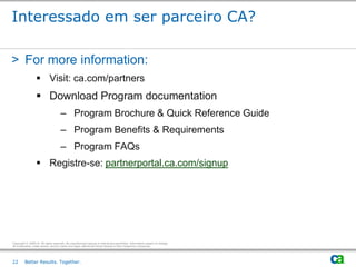 Interessado em ser parceiro CA?

> For more information:
                   Visit: ca.com/partners
                   Download Program documentation
                                     – Program Brochure & Quick Reference Guide
                                     – Program Benefits & Requirements
                                     – Program FAQs
                   Registre-se: partnerportal.ca.com/signup




Copyright © 2009 CA. All rights reserved. No unauthorized copying or distribution permitted. Information subject to change.
All trademarks, trade names, service marks and logos referenced herein belong to their respective companies.




22       Better Results. Together.
 