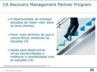 CA Recovery Management Partner Program


          > A Oportunidade de entregar
            soluções de maior valor para
            os seus clientes.


          > Fazer mais dinheiro do que a
            concorrência vendendo as
            soluções CA.


          > Ajuda para desenvolver
            novas oportunidades e
            melhorar a rentabilidade com
            as soluções CA!
Copyright © 2009 CA. All rights reserved. No unauthorized copying or distribution permitted. Information subject to change.
All trademarks, trade names, service marks and logos referenced herein belong to their respective companies.




9       Better Results. Together.
 