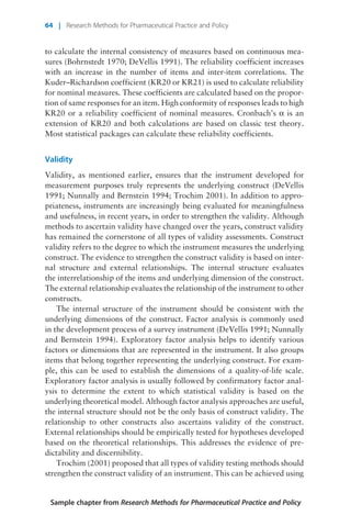 to calculate the internal consistency of measures based on continuous mea-
sures (Bohrnstedt 1970; DeVellis 1991). The reliability coefficient increases
with an increase in the number of items and inter-item correlations. The
Kuder–Richardson coefficient (KR20 or KR21) is used to calculate reliability
for nominal measures. These coefficients are calculated based on the propor-
tion of same responses for an item. High conformity of responses leads to high
KR20 or a reliability coefficient of nominal measures. Cronbach’s a is an
extension of KR20 and both calculations are based on classic test theory.
Most statistical packages can calculate these reliability coefficients.
Validity
Validity, as mentioned earlier, ensures that the instrument developed for
measurement purposes truly represents the underlying construct (DeVellis
1991; Nunnally and Bernstein 1994; Trochim 2001). In addition to appro-
priateness, instruments are increasingly being evaluated for meaningfulness
and usefulness, in recent years, in order to strengthen the validity. Although
methods to ascertain validity have changed over the years, construct validity
has remained the cornerstone of all types of validity assessments. Construct
validity refers to the degree to which the instrument measures the underlying
construct. The evidence to strengthen the construct validity is based on inter-
nal structure and external relationships. The internal structure evaluates
the interrelationship of the items and underlying dimension of the construct.
The external relationship evaluates the relationship of the instrument to other
constructs.
The internal structure of the instrument should be consistent with the
underlying dimensions of the construct. Factor analysis is commonly used
in the development process of a survey instrument (DeVellis 1991; Nunnally
and Bernstein 1994). Exploratory factor analysis helps to identify various
factors or dimensions that are represented in the instrument. It also groups
items that belong together representing the underlying construct. For exam-
ple, this can be used to establish the dimensions of a quality-of-life scale.
Exploratory factor analysis is usually followed by confirmatory factor anal-
ysis to determine the extent to which statistical validity is based on the
underlying theoretical model. Although factor analysis approaches are useful,
the internal structure should not be the only basis of construct validity. The
relationship to other constructs also ascertains validity of the construct.
External relationships should be empirically tested for hypotheses developed
based on the theoretical relationships. This addresses the evidence of pre-
dictability and discernibility.
Trochim (2001) proposed that all types of validity testing methods should
strengthen the construct validity of an instrument. This can be achieved using
Sample chapter from Research Methods for Pharmaceutical Practice and Policy
64 | Research Methods for Pharmaceutical Practice and Policy
 