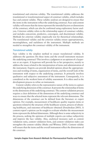 translational and criterion validity. The translational validity addresses the
translational or transformational aspect of construct validity, which includes
face and content validity. These validity analyses are designed to ensure that
the items in the instrument reflect the underlying construct. Face and content
validity will ensure that the items represent the intended factors or dimensions
of the construct, which can also be confirmed using exploratory factor anal-
ysis. Criterion validity refers to the relationship aspect of construct validity,
and includes concurrent, predictive, convergent, and discriminant validity.
Methods for criterion validity empirically test for theoretical relationships.
The translational validity and the criterion validity ensure appropriateness,
meaningfulness, and usefulness of the instrument. Multiple methods are
needed to strengthen the construct validity of the instrument.
Translational validity
Face validity is the simplest method to ensure translational validity. It
addresses the question: Do these items and the overall instrument measure
the underlying construct? This involves a judgment or an opinion of a layper-
son or an expert. A layperson will provide his or her perspective, mainly to
address the issues related to the interpretation of items and administration of
the instrument. Experts can provide detailed opinion about the appropriate-
ness and wording of items, organization of items, and the overall look of the
instrument with respect to the underlying construct. It primarily involves
qualitative and subjective assessment of the instrument. Consequently, it is
considered as the weakest form of validity assessment. It is often used in the
development process to refine an instrument.
Content validity refers to the representative nature of the items to capture
the underlying dimension of the construct. It presents the relationship of items
to the dimensions of the underlying construct. The content validation process
requires a clear definition of the dimensions of the underlying construct and
ways to ensure that the selected items represent the relevant dimensions. The
dimensions of the construct can be defined from the literature or expert
opinion. For example, measurement of healthcare quality requires items or
questions related to the structure of the healthcare system, process of obtain-
ing healthcare, and outcomes of healthcare obtained (Donabedian 2003). A
content expert’s opinion can be sought to evaluate whether the measurement
items represent the defined dimensions. Although there is some subjectivity in
the process, seeking the opinions of multiple experts can reduce subjectivity
and improve the face validity. Also, analytical measures such as content
validation ratio, content validation form, and content validation index can
strengthen the content validity (Shultz and Whitney 2005). Content validity
will ensure that the items and the overall instrument reflect the dimensions of
the construct.
Sample chapter from Research Methods for Pharmaceutical Practice and Policy
Measurement theory and practice | 65
 