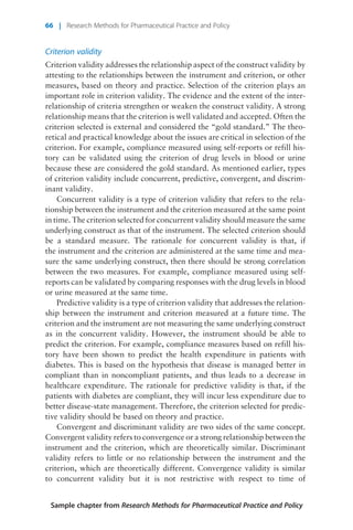 Criterion validity
Criterion validity addresses the relationship aspect of the construct validity by
attesting to the relationships between the instrument and criterion, or other
measures, based on theory and practice. Selection of the criterion plays an
important role in criterion validity. The evidence and the extent of the inter-
relationship of criteria strengthen or weaken the construct validity. A strong
relationship means that the criterion is well validated and accepted. Often the
criterion selected is external and considered the “gold standard.” The theo-
retical and practical knowledge about the issues are critical in selection of the
criterion. For example, compliance measured using self-reports or refill his-
tory can be validated using the criterion of drug levels in blood or urine
because these are considered the gold standard. As mentioned earlier, types
of criterion validity include concurrent, predictive, convergent, and discrim-
inant validity.
Concurrent validity is a type of criterion validity that refers to the rela-
tionship between the instrument and the criterion measured at the same point
in time. The criterion selected for concurrent validity should measure the same
underlying construct as that of the instrument. The selected criterion should
be a standard measure. The rationale for concurrent validity is that, if
the instrument and the criterion are administered at the same time and mea-
sure the same underlying construct, then there should be strong correlation
between the two measures. For example, compliance measured using self-
reports can be validated by comparing responses with the drug levels in blood
or urine measured at the same time.
Predictive validity is a type of criterion validity that addresses the relation-
ship between the instrument and criterion measured at a future time. The
criterion and the instrument are not measuring the same underlying construct
as in the concurrent validity. However, the instrument should be able to
predict the criterion. For example, compliance measures based on refill his-
tory have been shown to predict the health expenditure in patients with
diabetes. This is based on the hypothesis that disease is managed better in
compliant than in noncompliant patients, and thus leads to a decrease in
healthcare expenditure. The rationale for predictive validity is that, if the
patients with diabetes are compliant, they will incur less expenditure due to
better disease-state management. Therefore, the criterion selected for predic-
tive validity should be based on theory and practice.
Convergent and discriminant validity are two sides of the same concept.
Convergent validity refers to convergence or a strong relationship between the
instrument and the criterion, which are theoretically similar. Discriminant
validity refers to little or no relationship between the instrument and the
criterion, which are theoretically different. Convergence validity is similar
to concurrent validity but it is not restrictive with respect to time of
Sample chapter from Research Methods for Pharmaceutical Practice and Policy
66 | Research Methods for Pharmaceutical Practice and Policy
 