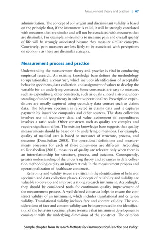 administration. The concept of convergent and discriminant validity is based
on the principle that, if the instrument is valid, it will be strongly correlated
with measures that are similar and will not be associated with measures that
are dissimilar. For example, instruments to measure pain and overall quality
of life will be strongly associated because they measure similar concepts.
Conversely, pain measures are less likely to be associated with perceptions
on economy as these are dissimilar concepts.
Measurement process and practice
Understanding the measurement theory and practice is vital in conducting
empirical research. An existing knowledge base defines the methodology
to operationalize a construct, which includes identification of acceptable
behavior specimens, data collection, and assignment of values to develop the
variable for an underlying construct. Some constructs are easy to measure,
such as expenditure; other constructs, such as quality, need a strong under-
standing of underlying theory in order to operationalize. Prescription expen-
ditures are usually captured using secondary data sources such as claims
data. The behavior specimen is reflected in claims data and it captures
payment by insurance companies and other sources. The data collection
involves use of secondary data and value assignment of expenditures
involves a ratio scale. Other constructs such as quality are complex and
require significant effort. The existing knowledge base suggests that quality
measurements should be based on the underlying dimensions. For example,
quality of medical care is based on measures of structure, process, and
outcome (Donabedian 2003). The operational definitions and measure-
ments processes for each of these dimensions are different. According
to Donabedian (2003), measures of quality are relevant only when there is
an interrelationship for structure, process, and outcome. Consequently,
greater understanding of the underlying theory and advances in data collec-
tion methodologies play an important role in the measurement process and
operationalization of healthcare constructs.
Reliability and validity issues are critical in the identification of behavior
specimen and data collection phases. Concepts of reliability and validity are
valuable to develop and improve a strong research instrument. Accordingly,
they should be considered tools for continuous quality improvement of
the measurement process. A well-defined construct helps to ensure the con-
struct validity of an instrument, which includes translational and criterion
validity. Translational validity includes face and content validity. The con-
siderations of face and content validity can be incorporated in the identifica-
tion of the behavior specimen phase to ensure that instrument development is
consistent with the underlying dimensions of the construct. The criterion
Sample chapter from Research Methods for Pharmaceutical Practice and Policy
Measurement theory and practice | 67
 