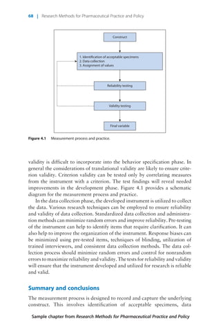 validity is difficult to incorporate into the behavior specification phase. In
general the considerations of translational validity are likely to ensure crite-
rion validity. Criterion validity can be tested only by correlating measures
from the instrument with a criterion. The test findings will reveal needed
improvements in the development phase. Figure 4.1 provides a schematic
diagram for the measurement process and practice.
In the data collection phase, the developed instrument is utilized to collect
the data. Various research techniques can be employed to ensure reliability
and validity of data collection. Standardized data collection and administra-
tion methods can minimize random errors and improve reliability. Pre-testing
of the instrument can help to identify items that require clarification. It can
also help to improve the organization of the instrument. Response biases can
be minimized using pre-tested items, techniques of blinding, utilization of
trained interviewers, and consistent data collection methods. The data col-
lection process should minimize random errors and control for nonrandom
errors to maximize reliability and validity. The tests for reliability and validity
will ensure that the instrument developed and utilized for research is reliable
and valid.
Summary and conclusions
The measurement process is designed to record and capture the underlying
construct. This involves identification of acceptable specimens, data
1. Identification of acceptable specimens
2. Data collection
3. Assignment of values
Reliability testing
Validity testing
Final variable
Construct
Figure 4.1 Measurement process and practice.
Sample chapter from Research Methods for Pharmaceutical Practice and Policy
68 | Research Methods for Pharmaceutical Practice and Policy
 