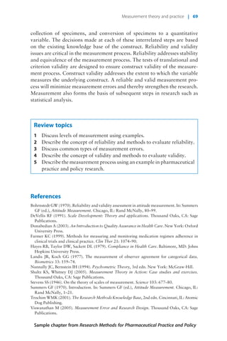 collection of specimens, and conversion of specimens to a quantitative
variable. The decisions made at each of these interrelated steps are based
on the existing knowledge base of the construct. Reliability and validity
issues are critical in the measurement process. Reliability addresses stability
and equivalence of the measurement process. The tests of translational and
criterion validity are designed to ensure construct validity of the measure-
ment process. Construct validity addresses the extent to which the variable
measures the underlying construct. A reliable and valid measurement pro-
cess will minimize measurement errors and thereby strengthen the research.
Measurement also forms the basis of subsequent steps in research such as
statistical analysis.
Review topics
1 Discuss levels of measurement using examples.
2 Describe the concept of reliability and methods to evaluate reliability.
3 Discuss common types of measurement errors.
4 Describe the concept of validity and methods to evaluate validity.
5 Describe the measurement process using an example in pharmaceutical
practice and policy research.
References
Bohrnstedt GW (1970). Reliability and validity assessment in attitude measurement. In: Summers
GF (ed.), Attitude Measurement. Chicago, IL: Rand McNally, 80–99.
DeVellis RF (1991). Scale Development: Theory and applications. Thousand Oaks, CA: Sage
Publications.
Donabedian A (2003). An Introduction to Quality Assurance in Health Care. New York: Oxford
University Press.
Farmer KC (1999). Methods for measuring and monitoring medication regimen adherence in
clinical trials and clinical practice. Clin Ther 21: 1074–90.
Hayes RB, Taylor DW, Sackett DL (1979). Compliance in Health Care. Baltimore, MD: Johns
Hopkins University Press.
Landis JR, Koch GG (1977). The measurement of observer agreement for categorical data.
Biometrics 33: 159–74.
Nunnally JC, Bernstein IH (1994). Psychometric Theory, 3rd edn. New York: McGraw-Hill.
Shultz KS, Whitney DJ (2005). Measurement Theory in Action: Case studies and exercises.
Thousand Oaks, CA: Sage Publications.
Stevens SS (1946). On the theory of scales of measurement. Science 103: 677–80.
Summers GF (1970). Introduction. In: Summers GF (ed.), Attitude Measurement. Chicago, IL:
Rand McNally, 1–21.
Trochim WMK (2001). The Research Methods Knowledge Base, 2nd edn. Cincinnati, IL: Atomic
Dog Publishing.
Viswanathan M (2005). Measurement Error and Research Design. Thousand Oaks, CA: Sage
Publications.
Sample chapter from Research Methods for Pharmaceutical Practice and Policy
Measurement theory and practice | 69
 