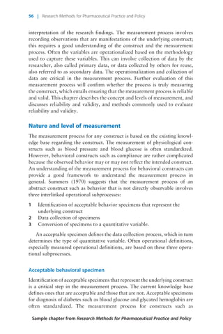 interpretation of the research findings. The measurement process involves
recording observations that are manifestations of the underlying construct;
this requires a good understanding of the construct and the measurement
process. Often the variables are operationalized based on the methodology
used to capture these variables. This can involve collection of data by the
researcher, also called primary data, or data collected by others for reuse,
also referred to as secondary data. The operationalization and collection of
data are critical in the measurement process. Further evaluation of this
measurement process will confirm whether the process is truly measuring
the construct, which entails ensuring that the measurement process is reliable
and valid. This chapter describes the concept and levels of measurement, and
discusses reliability and validity, and methods commonly used to evaluate
reliability and validity.
Nature and level of measurement
The measurement process for any construct is based on the existing knowl-
edge base regarding the construct. The measurement of physiological con-
structs such as blood pressure and blood glucose is often standardized.
However, behavioral constructs such as compliance are rather complicated
because the observed behavior may or may not reflect the intended construct.
An understanding of the measurement process for behavioral constructs can
provide a good framework to understand the measurement process in
general. Summers (1970) suggests that the measurement process of an
abstract construct such as behavior that is not directly observable involves
three interlinked operational subprocesses:
1 Identification of acceptable behavior specimens that represent the
underlying construct
2 Data collection of specimens
3 Conversion of specimens to a quantitative variable.
An acceptable specimen defines the data collection process, which in turn
determines the type of quantitative variable. Often operational definitions,
especially measured operational definitions, are based on these three opera-
tional subprocesses.
Acceptable behavioral specimen
Identification of acceptable specimens that represent the underlying construct
is a critical step in the measurement process. The current knowledge base
defines ones that are acceptable and those that are not. Acceptable specimens
for diagnosis of diabetes such as blood glucose and glycated hemoglobin are
often standardized. The measurement process for constructs such as
Sample chapter from Research Methods for Pharmaceutical Practice and Policy
56 | Research Methods for Pharmaceutical Practice and Policy
 