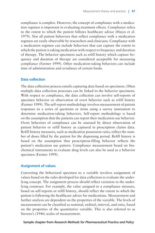 compliance is complex. However, the concept of compliance with a medica-
tion regimen is important in evaluating treatment effects. Compliance refers
to the extent to which the patient follows healthcare advice (Hayes et al.
1979). Not all patient behaviors that reflect compliance with a medication
regimen are easily observable by researchers and clinicians. Compliance with
a medication regimen can include behaviors that can capture the extent to
which the patient is taking medication with respect to frequency and duration
of therapy. The behavior specimens such as refill history which capture fre-
quency and duration of therapy are considered acceptable for measuring
compliance (Farmer 1999). Other medication-taking behaviors can include
time of administration and avoidance of certain foods.
Data collection
The data collection process entails capturing data based on specimens. Often
multiple data collection processes can be linked to the behavior specimens.
With respect to compliance, the data collection can involve self-reports of
specimen behavior or observation of overt behavior such as refill history
(Farmer 1999). The self-report methodology involves measurement of patient
responses to a series of questions or items using a survey instrument to
determine medication-taking behaviors. Self-report methodology is based
on the assumption that the patients can report their medication use behavior.
Overt behaviors of compliance can be assessed by direct observation of
patient behavior or refill history as captured in prescription claims data.
Refill history measures, such as medication possession ratio, reflect the num-
ber of doses filled by the patient for the dispensing period. Refill history is
based on the assumption that prescription-filling behavior reflects the
patient’s medication use pattern. Compliance measurement based on bio-
chemical instruments to evaluate drug levels can also be used as a behavior
specimen (Farmer 1999).
Assignment of values
Converting the behavioral specimen to a variable involves assignment of
values based on the rules developed for data collection to evaluate the under-
lying concept. The assignment process should reflect variation in the under-
lying construct. For example, the value assigned to a compliance measure,
based on self-reports or refill history, should reflect the extent to which the
patient is following the healthcare advice for medications. Measurement and
further analysis are dependent on the properties of the variable. The levels of
measurement can be classified as nominal, ordinal, interval, and ratio, based
on the properties of the quantitative variable. This is also referred to as
Stevens’s (1946) scales of measurement.
Sample chapter from Research Methods for Pharmaceutical Practice and Policy
Measurement theory and practice | 57
 