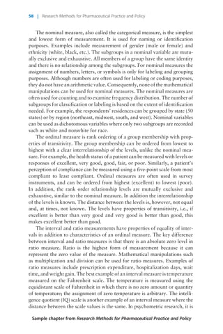 The nominal measure, also called the categorical measure, is the simplest
and lowest form of measurement. It is used for naming or identification
purposes. Examples include measurement of gender (male or female) and
ethnicity (white, black, etc.). The subgroups in a nominal variable are mutu-
ally exclusive and exhaustive. All members of a group have the same identity
and there is no relationship among the subgroups. For nominal measures the
assignment of numbers, letters, or symbols is only for labeling and grouping
purposes. Although numbers are often used for labeling or coding purposes,
they do not have an arithmetic value. Consequently, none of the mathematical
manipulations can be used for nominal measures. The nominal measures are
often used for counting and to examine frequency distribution. The number of
subgroups for classification or labeling is based on the extent of identification
needed. For example, the respondents’ residences can be grouped by state (50
states) or by region (northeast, midwest, south, and west). Nominal variables
can be used as dichotomous variables where only two subgroups are recorded
such as white and nonwhite for race.
The ordinal measure is rank ordering of a group membership with prop-
erties of transitivity. The group membership can be ordered from lowest to
highest with a clear interrelationship of the levels, unlike the nominal mea-
sure. For example, the health status of a patient can be measured with levels or
responses of excellent, very good, good, fair, or poor. Similarly, a patient’s
perception of compliance can be measured using a five-point scale from most
compliant to least compliant. Ordinal measures are often used in survey
instruments, and can be ordered from highest (excellent) to lowest (poor).
In addition, the rank order relationship levels are mutually exclusive and
exhaustive, similar to the nominal measure. In addition the interrelationship
of the levels is known. The distance between the levels is, however, not equal
and, at times, not known. The levels have properties of transitivity, i.e., if
excellent is better than very good and very good is better than good, this
makes excellent better than good.
The interval and ratio measurements have properties of equality of inter-
vals in addition to characteristics of an ordinal measure. The key difference
between interval and ratio measures is that there is an absolute zero level in
ratio measure. Ratio is the highest form of measurement because it can
represent the zero value of the measure. Mathematical manipulations such
as multiplication and division can be used for ratio measures. Examples of
ratio measures include prescription expenditure, hospitalization days, wait
time, and weight gain. The best example of an interval measure is temperature
measured on the Fahrenheit scale. The temperature is measured using the
equidistant scale of Fahrenheit in which there is no zero amount or quantity
of temperature; the assignment of zero temperature is arbitrary. The intelli-
gence quotient (IQ) scale is another example of an interval measure where the
distance between the scale values is the same. In psychometric research, it is
Sample chapter from Research Methods for Pharmaceutical Practice and Policy
58 | Research Methods for Pharmaceutical Practice and Policy
 