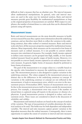 difficult to find a measure that has an absolute zero. The interval measures
allow mathematical manipulations. In general, ratio and interval mea-
sures are used in the same way for statistical analysis. Ratio and interval
measures provide great flexibility for mathematical manipulations as long
as the original properties of measurement are satisfied. With respect to com-
pliance, the number of missed doses is a ratio scale that can be obtained from
patients using self-reports.
Measurement issues
Ratio and interval measurements are the most desirable measures in health
services research because they capture more information about the underlying
construct, and are therefore more likely to reflect the variation in the under-
lying construct, than other ordinal or nominal measures. Ratio and interval
scales also have all the necessary properties required for mathematical manip-
ulations. Most importantly, these measures can be converted to low forms of
measures such as ordinal measures. It is not possible to convert ordinal
measures into ratio/interval measures. For example, family income captured
in dollars (ratio measure) can be grouped into high, middle, or low income
(ordinal measure) based on specific ranges of family income. However, it is
not possible to convert family income captured as an ordinal measure into a
ratio measure. In general, higher forms of measures should be preferred to
lower forms of measures.
The goal of the measurement is to assign values to a variable based on
the specific rules formulated to measure the underlying construct or con-
cept. The measurement process is also designed to capture variation in the
underlying construct. The values assigned in the measurement process are
distinct due to the differences in the underlying construct or concept. If
variations in the underlying construct or concept are not reflected in the
measurement, it leads to measurement error, which is an error in the mea-
surement process (Viswanathan 2005). Sources of measurement error can
be due to the measurement process itself or factors outside the measurement
process. For example, a measurement error may occur if the number of
missed doses is captured using self-reports in the presence or absence of a
physician. A good measurement process is designed to reduce such mea-
surement errors. These issues are considered in detail in the discussion of
reliability and validity.
Measurement and statistical analyses are based on the concept of analysis
of the variation. The type of measurement of variables determines the statis-
tical analysis to be used. This holds true for both dependent and independent
variables. The interval and ratio measures capture greater variation in the
dependent measures than the ordinal measures. Consequently, there is more
opportunity to explain the extent of variation in interval and ratio measures
Sample chapter from Research Methods for Pharmaceutical Practice and Policy
Measurement theory and practice | 59
 