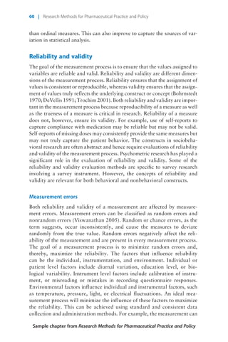 than ordinal measures. This can also improve to capture the sources of var-
iation in statistical analysis.
Reliability and validity
The goal of the measurement process is to ensure that the values assigned to
variables are reliable and valid. Reliability and validity are different dimen-
sions of the measurement process. Reliability ensures that the assignment of
values is consistent or reproducible, whereas validity ensures that the assign-
ment of values truly reflects the underlying construct or concept (Bohrnstedt
1970; DeVellis 1991; Trochim 2001). Both reliability and validity are impor-
tant in the measurement process because reproducibility of a measure as well
as the trueness of a measure is critical in research. Reliability of a measure
does not, however, ensure its validity. For example, use of self-reports to
capture compliance with medication may be reliable but may not be valid.
Self-reports of missing doses may consistently provide the same measures but
may not truly capture the patient behavior. The constructs in sociobeha-
vioral research are often abstract and hence require evaluations of reliability
and validity of the measurement process. Psychometric research has played a
significant role in the evaluation of reliability and validity. Some of the
reliability and validity evaluation methods are specific to survey research
involving a survey instrument. However, the concepts of reliability and
validity are relevant for both behavioral and nonbehavioral constructs.
Measurement errors
Both reliability and validity of a measurement are affected by measure-
ment errors. Measurement errors can be classified as random errors and
nonrandom errors (Viswanathan 2005). Random or chance errors, as the
term suggests, occur inconsistently, and cause the measures to deviate
randomly from the true value. Random errors negatively affect the reli-
ability of the measurement and are present in every measurement process.
The goal of a measurement process is to minimize random errors and,
thereby, maximize the reliability. The factors that influence reliability
can be the individual, instrumentation, and environment. Individual or
patient level factors include diurnal variation, education level, or bio-
logical variability. Instrument level factors include calibration of instru-
ment, or misreading or mistakes in recording questionnaire responses.
Environmental factors influence individual and instrumental factors, such
as temperature, pressure, light, or electrical fluctuations. An ideal mea-
surement process will minimize the influence of these factors to maximize
the reliability. This can be achieved using standard and consistent data
collection and administration methods. For example, the measurement can
Sample chapter from Research Methods for Pharmaceutical Practice and Policy
60 | Research Methods for Pharmaceutical Practice and Policy
 
