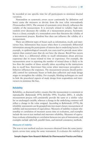 be recorded at one specific time for all participants to minimize diurnal
variation.
Nonrandom or systematic errors occur consistently by definition and
hence cause the measures to deviate from the true value nonrandomly
(Viswanathan 2005). The amount of systematic error directly influences the
validity of the measurement. It is inversely related to validity: high non-
random error decreases the validity of a measurement process. Systematic
bias is a classic example of a nonrandom error that threatens the validity of
a measurement process. Random bias does not influence the validity of a
measurement.
There are different types of biases such as information, recall, and inter-
viewer bias. Information bias occurs when there is consistently differential
information among the participants of interest due to underlying factors. For
example, in epidemiological research, test cases tend to provide more infor-
mation than control cases that do not have the disease. Recall bias occurs
where there is a differential ability to recall information about previous
experience due to issues related to time or experience. For example, the
measurement error in reporting the number of missed doses is likely to be
less than the number of doses actually taken according to the instructions
due to recall bias. Interviewer bias exists when interviewer perception or
behavior influences the responses. The measurement process should prefer-
ably control for systematic biases at both data collection and study design
stages to strengthen the validity. For example, blinding techniques are used
to hide the procedural aspects of study design from respondents and inter-
viewers to minimize the bias.
Reliability
Reliability, as discussed earlier, ensures that the measurement is consistent or
reproducible (Bohrnstedt 1970; DeVellis 1991; Trochim 2001). A reliable
measurement process will consistently provide the same or a similar value
for an unchanged variable, whereas a change in the underlying construct will
reflect a change in the value assigned. According to Bohrnstedt (1970), the
reliability assessments can be grouped into two major classes: measurement of
stability and measurement of equivalence. Measures of stability evaluate rela-
tionship or correlation of measures across time or evaluators, and examples
include the test–re-test method and interrater reliability. Measures of equiva-
lence evaluate relationship or correlation between two sets of instruments, and
examples include split-half, parallel form, and internal consistency methods.
Measures of stability
The test–re-test method analyzes measures obtained from the same partic-
ipants across time using the same instrument. It evaluates the stability of
Sample chapter from Research Methods for Pharmaceutical Practice and Policy
Measurement theory and practice | 61
 