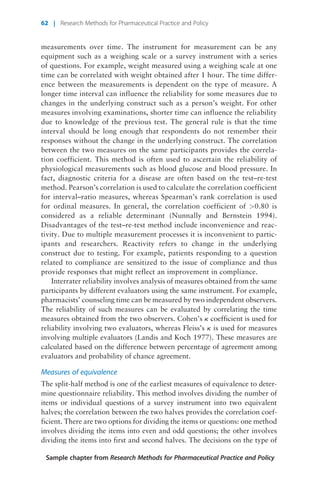 measurements over time. The instrument for measurement can be any
equipment such as a weighing scale or a survey instrument with a series
of questions. For example, weight measured using a weighing scale at one
time can be correlated with weight obtained after 1 hour. The time differ-
ence between the measurements is dependent on the type of measure. A
longer time interval can influence the reliability for some measures due to
changes in the underlying construct such as a person’s weight. For other
measures involving examinations, shorter time can influence the reliability
due to knowledge of the previous test. The general rule is that the time
interval should be long enough that respondents do not remember their
responses without the change in the underlying construct. The correlation
between the two measures on the same participants provides the correla-
tion coefficient. This method is often used to ascertain the reliability of
physiological measurements such as blood glucose and blood pressure. In
fact, diagnostic criteria for a disease are often based on the test–re-test
method. Pearson’s correlation is used to calculate the correlation coefficient
for interval–ratio measures, whereas Spearman’s rank correlation is used
for ordinal measures. In general, the correlation coefficient of >0.80 is
considered as a reliable determinant (Nunnally and Bernstein 1994).
Disadvantages of the test–re-test method include inconvenience and reac-
tivity. Due to multiple measurement processes it is inconvenient to partic-
ipants and researchers. Reactivity refers to change in the underlying
construct due to testing. For example, patients responding to a question
related to compliance are sensitized to the issue of compliance and thus
provide responses that might reflect an improvement in compliance.
Interrater reliability involves analysis of measures obtained from the same
participants by different evaluators using the same instrument. For example,
pharmacists’ counseling time can be measured by two independent observers.
The reliability of such measures can be evaluated by correlating the time
measures obtained from the two observers. Cohen’s k coefficient is used for
reliability involving two evaluators, whereas Fleiss’s k is used for measures
involving multiple evaluators (Landis and Koch 1977). These measures are
calculated based on the difference between percentage of agreement among
evaluators and probability of chance agreement.
Measures of equivalence
The split-half method is one of the earliest measures of equivalence to deter-
mine questionnaire reliability. This method involves dividing the number of
items or individual questions of a survey instrument into two equivalent
halves; the correlation between the two halves provides the correlation coef-
ficient. There are two options for dividing the items or questions: one method
involves dividing the items into even and odd questions; the other involves
dividing the items into first and second halves. The decisions on the type of
Sample chapter from Research Methods for Pharmaceutical Practice and Policy
62 | Research Methods for Pharmaceutical Practice and Policy
 