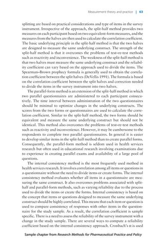 splitting are based on practical considerations and type of items in the survey
instrument. Irrespective of the approach, the split-half method provides two
measures on each participant based on two equivalent-form measures, and the
measures from the halves are then used to calculate the correlation coefficient.
The basic underlying principle in the split-half method is that the two halves
are designed to measure the same underlying construct. The strength of the
split-half method is that it overcomes the problems of test–re-test methods
such as reactivity and inconvenience. The weakness of the split-half method is
that two halves must measure the same underlying construct and the reliabil-
ity coefficient can vary based on the approach used to divide the items. The
Spearman–Brown prophecy formula is generally used to obtain the correla-
tion coefficient between the split halves (DeVellis 1991). The formula is based
on the correlation coefficient between the split halves and correction needed
to divide the items in the survey instrument into two halves.
The parallel-form method is an extension of the split-half method in which
two parallel questionnaires are administered to each participant consecu-
tively. The time interval between administration of the two questionnaires
should be minimal to optimize changes in the underlying constructs. The
scores from the two forms or questionnaires are used to calculate the corre-
lation coefficient. Similar to the split-half method, the two forms should be
equivalent and measure the same underlying construct but should not be
identical. This method also overcomes the problems of test–re-test methods
such as reactivity and inconvenience. However, it may be cumbersome to the
respondents to complete two parallel questionnaires. In general it is easier
to develop similar items in the split-half method than to create parallel forms.
Consequently, the parallel-form method is seldom used in health services
research but often used in educational research involving examinations due
to experience in creating parallel exams and availability of a large pool of
questions.
The internal consistency method is the most frequently used method in
health services research. It involves correlation among all items or questions in
a questionnaire without the need to divide items or create forms. The internal
consistency method evaluates whether all items in a questionnaire are mea-
suring the same construct. It also overcomes problems associated with split-
half and parallel-form methods, such as varying reliability due to the process
used to divide the items or create the forms. Internal consistency is based on
the concept that items or questions designed to measure the same underlying
construct should be highly correlated. This means that each item or question is
used to compare consistency of responses with other items in the question-
naire for the study sample. As a result, the correlation coefficient is sample
specific. There is a need to assess the reliability of the survey instrument with a
change in the study sample. There are several ways to compute a reliability
coefficient based on the internal consistency approach. Cronbach’s a is used
Sample chapter from Research Methods for Pharmaceutical Practice and Policy
Measurement theory and practice | 63
 