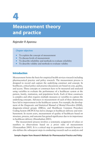 4
Measurement theory
and practice
Rajender R Aparasu
Chapter objectives
* To explain the concept of measurement
* To discuss levels of measurement
* To describe reliability and methods to evaluate reliability
* To describe validity and methods to evaluate validity
Introduction
Measurement forms the basis for empirical health services research including
pharmaceutical practice and policy research. The measurement process is
designed to record and capture the underlying construct and concept. In
healthcare, critical policy and practice discussions are based on cost, quality,
and access. These concepts or constructs have to be measured and analyzed
using variables to evaluate the performance of a healthcare system at the
patient, family, institution, and population levels. Each of these constructs
is complex and often requires multiple measures or variables to capture the
underlying concepts. Advances in measurement of each of these dimensions
have led to improvement in the healthcare system. For example, the develop-
ment of the Diagnostic and Statistical Manual of Mental Disorders (DSM),
diagnostic-related groups (DRGs), and Healthcare Common Procedure
Coding System (HCPCS) has led to changes in healthcare delivery and reim-
bursement. In recent years, measurement of quality of healthcare based on
structure, process, and outcome has gained significance due to its importance
in healthcare delivery (Donabedian 2003).
The measurement process involves a systematic assignment of values or
numbers to observations based on a priori rules of measurement
(Viswanathan 2005). It is a critical step in quantitative research because it
also defines the subsequent steps in conducting research such as analysis and
Sample chapter from Research Methods for Pharmaceutical Practice and Policy
 
