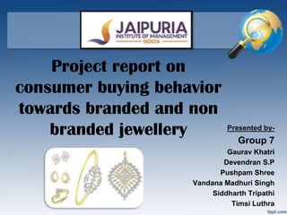 Project report on
consumer buying behavior
towards branded and non
    branded jewellery        Presented by-
                                Group 7
                             Gaurav Khatri
                            Devendran S.P
                           Pushpam Shree
                    Vandana Madhuri Singh
                         Siddharth Tripathi
                              Timsi Luthra
 
