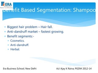 Benefit Based Segmentation: Shampoo
 Biggest hair problem – Hair fall.
 Anti-dandruff market – fastest growing.
 Benefit segments: Cosmetics.
 Anti-dandruff.
 Herbal.

Era Business School, New Delhi

AJ/ Ajay K Raina; PGDM 2012-14

 