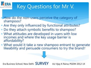 Key Questions for Mr V.
 How do the non-users perceive the category of
shampoos?
 Are they only influenced by functional attributes?
 Do they attach symbolic benefits to shampoo?
 What attitudes are developed in users with low
incomes and where the key usage barrier is
affordability?
 What would it take a new shampoo entrant to generate
likeability and persuade consumers to try the brand?

Era Business School, New Delhi

SURVEY

AJ/ Ajay K Raina; PGDM 2012-14

 