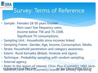 Survey: Terms of Reference
 Sample : Females 18-50 years bracket
Non-user/ low frequency users.
Income below 75K and 75-150K.
Significant TV consumptions.
 Sampling Unit : Households since incomes linked.
 Sampling Frame : Gender, Age, Income, Consumption, Media.
 Strata: Household penetration and category awareness.
 Extent : Rural Karnatka (Bidadi, Hoskote and Jigani).
 Technique : Probability sampling with random sampling.
 External agency.
 Note: In the region of interest, Clinic Plus (Cosmetic), H&S (AntiEra Business School, New Delhi
AJ/ Ajay K Raina; PGDM 2012-14
dandruff) and Chick (Cosmetic) brands are already operating.

 