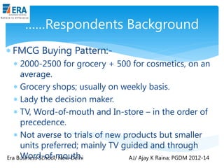 ……Respondents Background
 FMCG Buying Pattern: 2000-2500 for grocery + 500 for cosmetics, on an
average.
 Grocery shops; usually on weekly basis.
 Lady the decision maker.
 TV, Word-of-mouth and In-store – in the order of
precedence.
 Not averse to trials of new products but smaller
units preferred; mainly TV guided and through
Word-of-mouth.
Era Business School, New Delhi
AJ/ Ajay K Raina; PGDM 2012-14

 