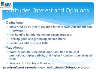 Attitudes, Interest and Opinions
 Deductions: Influenced by TV (not in isolation for new products), friends and
shopkeepers.
 Not hunting for information on beauty products.
 Looking good and grooming are important.
 Celebrities add trust and faith.

 Way Ahead: Word-of-mouth is the most important; free trials, spot
promotions, higher visibility and higher incentives to retailers will
work.
 Reliance on TV solely will not work.
be highlighted.
Era  Benefit and New Delhi money need toAJ/ Ajay K Raina; PGDM 2012-14
Business School, value of

 