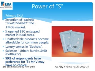Power of “S”
 Primary SKU.
 Invention of sachets
“revolutionized “ the
FMCG market.
 It opened B2C untapped
market in rural areas.
 Unaffordable products became
affordable for common people.
 Luxury comes in “Sachets”.
 Salience - Urban: Rural=10:90
(bottles:‟S‟).
 99% of respondents have
preference for „S‟; Mr V may
have no choice!
Era Business School, New Delhi

AJ/ Ajay K Raina; PGDM 2012-14

 
