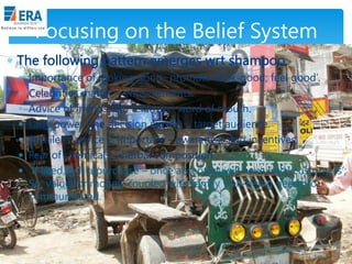 Focusing on the Belief System
 The following pattern emerges wrt shampoo:







Importance of looking good- promote „look-good; feel good‟.
Celebrities matter – endorsements.
Advice of friends and relatives- word of mouth.
Lady power (the decision maker) – target audience.
Retailer‟s advice is important – awareness and incentives.
Fear of chemicals – herbal composition.
If liked, will repurchase – once accepted, will have loyal customers‟;
So, value for money, coupled with family well-being needs to
communicated.

Era Business School, New Delhi

AJ/ Ajay K Raina; PGDM 2012-14

 