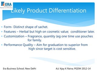 Likely Product Differentiation
 Form- Distinct shape of sachet.
 Features – Herbal but high on cosmetic value; conditioner later.
 Customization – Fragrance, quantity (eg one time use pouches
for family.
 Performance Quality – Aim for graduation to superior from
high since target is cost sensitive.

Era Business School, New Delhi

AJ/ Ajay K Raina; PGDM 2012-14

 