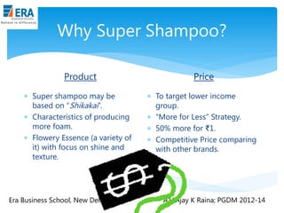 Why Super Shampoo?
Product
 Super shampoo may be
based on “Shikakai”.
 Characteristics of producing
more foam.
 Flowery Essence (a variety of
it) with focus on shine and
texture.

Era Business School, New Delhi

Price
 To target lower income
group.
 “More for Less” Strategy.
 50% more for ₹1.
 Competitive Price comparing
with other brands.

AJ/ Ajay K Raina; PGDM 2012-14

 