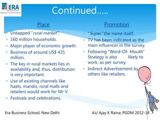 Continued…..
Place
Untapped “rural market”.
160 million households.
Major player of economic growth.
Business of around US$ 425
million.
 The key in rural markets lies in
availability and, thus, distribution
is very important.
 Use of existing channels like
haats, mandis, rural malls and
retailers would work for Mr V.
 Festivals and celebrations.





Era Business School, New Delhi

Promotion
 “Super” the name itself.
 TV has been indicated as the
main influencer in the survey.
 Following “Word-Of- Mouth”
Strategy is also
likely to
work, as per survey.
 Indirect Advertisement by
others like retailers.

AJ/ Ajay K Raina; PGDM 2012-14

 