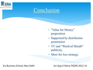 Conclusion

 “Value for Money”
proposition
 Supported by distribution
penetration
 TV and “Word-of Mouth”
publicity.
 More for less strategy.

Era Business School, New Delhi

AJ/ Ajay K Raina; PGDM 2012-14

 
