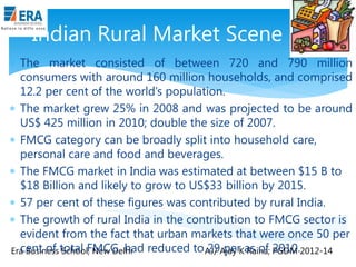 Indian Rural Market Scene
 The market consisted of between 720 and 790 million
consumers with around 160 million households, and comprised
12.2 per cent of the world‟s population.
 The market grew 25% in 2008 and was projected to be around
US$ 425 million in 2010; double the size of 2007.
 FMCG category can be broadly split into household care,
personal care and food and beverages.
 The FMCG market in India was estimated at between $15 B to
$18 Billion and likely to grow to US$33 billion by 2015.
 57 per cent of these figures was contributed by rural India.
 The growth of rural India in the contribution to FMCG sector is
evident from the fact that urban markets that were once 50 per
cent of School, New Delhi
29 per Raina; PGDM
Era Business total FMCG, had reduced to AJ/ Ajay Kas of 2010.2012-14

 
