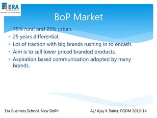 BoP Market






75% rural and 25% urban.
25 years differential.
Lot of traction with big brands rushing in to encash.
Aim is to sell lower priced branded products.
Aspiration based communication adopted by many
brands.

Era Business School, New Delhi

AJ/ Ajay K Raina; PGDM 2012-14

 