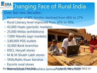 Changing Face of Rural India
 Over last two decades: Percentage of BPL families declined from 46% to 27%
 Rural Literacy level improved from 36% to 59%
 42,000 Haats (periodic markets)
 25,000 Melas (exhibitions)
 7,000 Mandis (agri markets)
 3,80,000 PDS outlets
 32,000 Bank branches
 DSCL Haryali stores
 M & M Shubh Labh stores
 TATA/Rallis Kisan Kendras
 Escorts rural stores
Era Business School, New Delhi
 Warnabazaar, Maharashtra (annualAJ/ Ajay K Raina; PGDM 2012-14
sale Rs 40 crore)

 