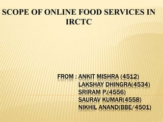 FROM : ANKIT MISHRA (4512)
LAKSHAY DHINGRA(4534)
SRIRAM P.(4556)
SAURAV KUMAR(4558)
NIKHIL ANAND(BBE/4501)
SCOPE OF ONLINE FOOD SERVICES IN
IRCTC
 