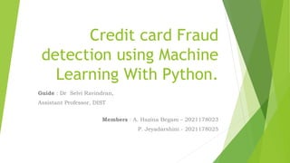 Credit card Fraud
detection using Machine
Learning With Python.
Guide : Dr Selvi Ravindran,
Assistant Professor, DIST
Members : A. Hazina Begam – 2021178023
P. Jeyadarshini - 2021178025
 