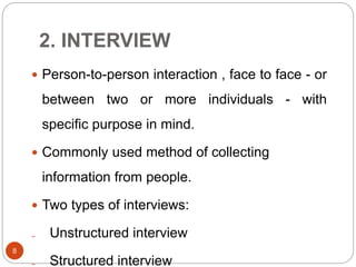 2. INTERVIEW
 Person-to-person interaction , face to face - or
between two or more individuals - with
specific purpose in mind.
 Commonly used method of collecting
information from people.
 Two types of interviews:
₋ Unstructured interview
₋ Structured interview
8
 