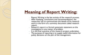Meaning of Report Writing:
⮚ Report Writing is the last activity of the research process.
⮚ After finalizing, conclusions and recommendations, the
researcher has to communicate the details of his research
work in the form of a summary document called research
report.
⮚ Research report is a formal systematic statement on the
investigation in any matter of problem.
⮚ It is the final outcome of the research project undertaken.
⮚ The purpose of reporting is to supply useful information for
policy decisions on the part of the management.
 