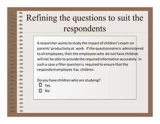 Refining the questions to suit the
respondents
Aresearcher wants to study the impact of children’sexam on
parents’productivityat work. If the questionnaireis administered
to all employees,then the employeeswho do not havechildren
willnot be ableto providethe required information accurately. In
such a case a filter questionis required to ensure thatthe
respondentemployee has children.
Do you havechildren who are studying?
Yes
No
 
