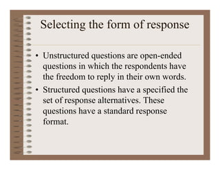 Selecting the form of response
• Unstructured questions are open-ended
questions in which the respondents have
the freedom to reply in their own words.
• Structured questions have a specified the
set of response alternatives. These
questions have a standard response
format.
 