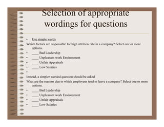 Selection of appropriate
wordings for questions
• Use simple words
Which factors are responsible for high attrition rate in a company? Select one or more
options.
• ____ Bad Leadership
• ____ Unpleasant work Environment
• ____ Unfair Appraisals
• ____ Low Salaries
•
Instead, a simpler worded question should be asked
What are the reasons due to which employees tend to leave a company? Select one or more
options.
• ____ Bad Leadership
• ____ Unpleasant work Environment
• ____ Unfair Appraisals
• ____ Low Salaries
 
