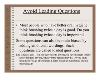 Avoid Leading Questions
• Most people who have better oral hygiene
think brushing twice a day is good. Do you
think brushing twice a day is important?
Some questions can also be made biased by
adding emotional wordings. Such
questions are called loaded questions
Life is God’s gift. If we can’t give life to anyone, we have no right to take
away life from anyone, whatever the reasons may be. Do you think
taking away lives of criminals in form of capital punishment should
be practiced?
 