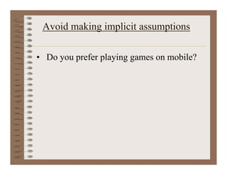 Avoid making implicit assumptions
• Do you prefer playing games on mobile?
 