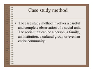Case study method
• The case study method involves a careful
and complete observation of a social unit.
The social unit can be a person, a family,
an institution, a cultural group or even an
entire community.
 