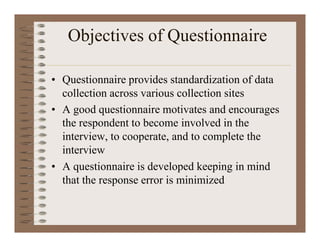 Objectives of Questionnaire
• Questionnaire provides standardization of data
collection across various collection sites
• A good questionnaire motivates and encourages
the respondent to become involved in the
interview, to cooperate, and to complete the
interview
• A questionnaire is developed keeping in mind
that the response error is minimized
 