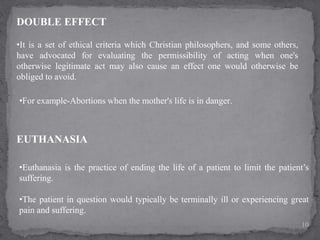 DOUBLE EFFECT
•It is a set of ethical criteria which Christian philosophers, and some others,
have advocated for evaluating the permissibility of acting when one's
otherwise legitimate act may also cause an effect one would otherwise be
obliged to avoid.
EUTHANASIA
•Euthanasia is the practice of ending the life of a patient to limit the patient’s
suffering.
•The patient in question would typically be terminally ill or experiencing great
pain and suffering.
10
•For example-Abortions when the mother's life is in danger.
 
